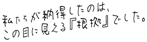 私たちが納得したのは目に見える根拠でした